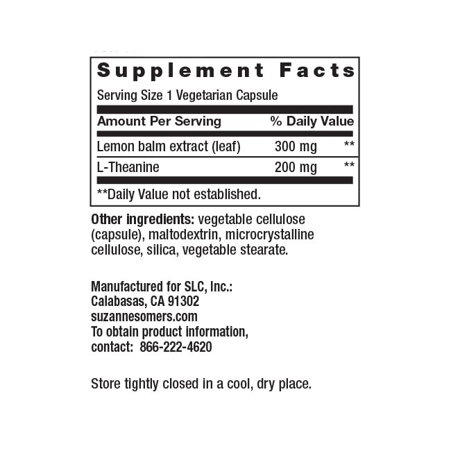 Supplement Facts Serving Size 1 Vegetarian Capsule Amount Per Serving % Daily Value Lemon balm extract (leaf) 300 mg ** L-Theanine 200 mg **Daily Value not established. Other ingredients: vegetable cellulose (capsule), maltodextrin, microcrystalline cellulose, silica, vegetable stearate. Manufactured for SLC, Inc.: Calabasas, CA 91302 suzannesomers.com To obtain product information, contact: 866-222-4620 Store tightly closed in a cool, dry place.